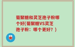 葡聚糖和灵芝孢子粉哪个好(葡聚糖VS灵芝孢子粉：哪个更好？)