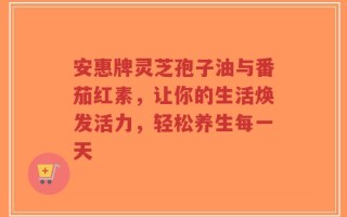 安惠牌灵芝孢子油与番茄红素，让你的生活焕发活力，轻松养生每一天