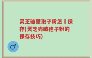 灵芝破壁孢子粉怎麼保存(灵芝壳破孢子粉的保存技巧)
