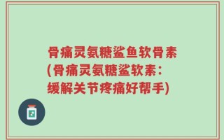 骨痛灵氨糖鲨鱼软骨素(骨痛灵氨糖鲨软素：缓解关节疼痛好帮手)