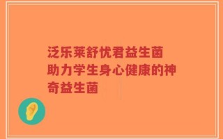 泛乐莱舒忧君益生菌 助力学生身心健康的神奇益生菌