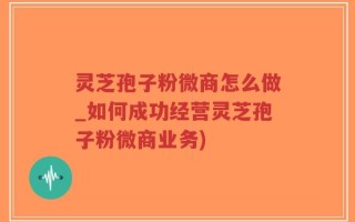 灵芝孢子粉微商怎么做_如何成功经营灵芝孢子粉微商业务)