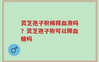 灵芝孢子粉稀释血液吗？灵芝孢子粉可以降血糖吗