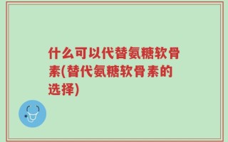 什么可以代替氨糖软骨素(替代氨糖软骨素的选择)