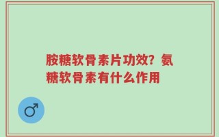 胺糖软骨素片功效？氨糖软骨素有什么作用