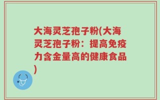 大海灵芝孢子粉(大海灵芝孢子粉：提高免疫力含金量高的健康食品)