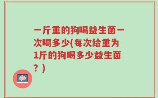 一斤重的狗喝益生菌一次喝多少(每次给重为1斤的狗喝多少益生菌？)