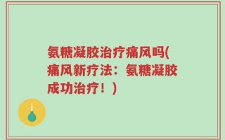 氨糖凝胶治疗痛风吗(痛风新疗法：氨糖凝胶成功治疗！)