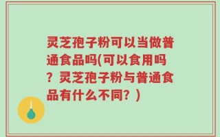 灵芝孢子粉可以当做普通食品吗(可以食用吗？灵芝孢子粉与普通食品有什么不同？)