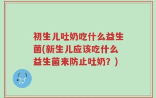 初生儿吐奶吃什么益生菌(新生儿应该吃什么益生菌来防止吐奶？)