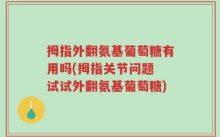 拇指外翻氨基葡萄糖有用吗(拇指关节问题 试试外翻氨基葡萄糖)