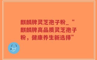 麒麟牌灵芝孢子粉_“麒麟牌高品质灵芝孢子粉，健康养生新选择”
