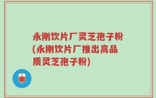 永刚饮片厂灵芝孢子粉(永刚饮片厂推出高品质灵芝孢子粉)