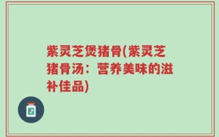 紫灵芝煲猪骨(紫灵芝猪骨汤：营养美味的滋补佳品)