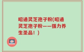 昭通灵芝孢子粉(昭通灵芝孢子粉——强力养生圣品！)