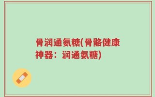 骨润通氨糖(骨骼健康神器：润通氨糖)