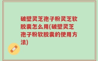 破壁灵芝孢子粉灵芝软胶囊怎么用(破壁灵芝孢子粉软胶囊的使用方法)