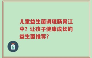 儿童益生菌调理肠胃江中？让孩子健康成长的益生菌推荐？