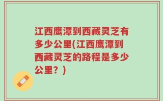 江西鹰潭到西藏灵芝有多少公里(江西鹰潭到西藏灵芝的路程是多少公里？)