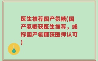 医生推荐国产氨糖(国产氨糖获医生推荐，或称国产氨糖获医师认可)