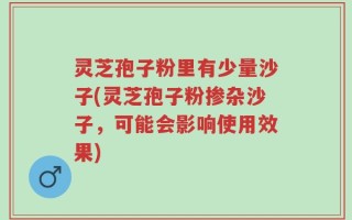 灵芝孢子粉里有少量沙子(灵芝孢子粉掺杂沙子，可能会影响使用效果)