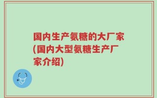 国内生产氨糖的大厂家(国内大型氨糖生产厂家介绍)