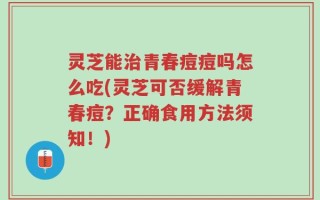 灵芝能治青春痘痘吗怎么吃(灵芝可否缓解青春痘？正确食用方法须知！)