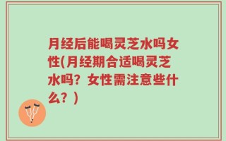 月经后能喝灵芝水吗女性(月经期合适喝灵芝水吗？女性需注意些什么？)