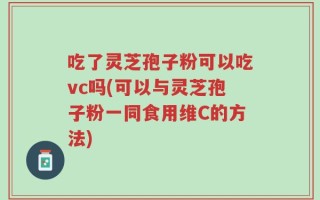 吃了灵芝孢子粉可以吃vc吗(可以与灵芝孢子粉一同食用维C的方法)