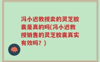 冯小迟教授卖的灵芝胶囊是真的吗(冯小迟教授销售的灵芝胶囊真实有效吗？)