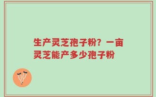 生产灵芝孢子粉？一亩灵芝能产多少孢子粉