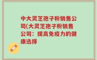 中大灵芝孢子粉销售公司(大灵芝孢子粉销售公司：提高免疫力的健康选择