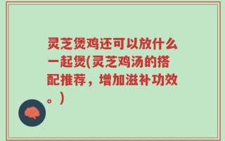 灵芝煲鸡还可以放什么一起煲(灵芝鸡汤的搭配推荐，增加滋补功效。)