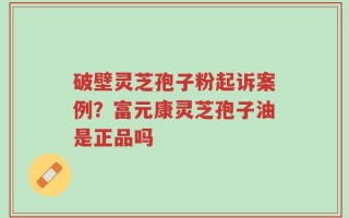 破壁灵芝孢子粉起诉案例？富元康灵芝孢子油是正品吗