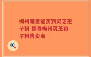 梅州哪里能买到灵芝孢子粉 探寻梅州灵芝孢子粉售卖点