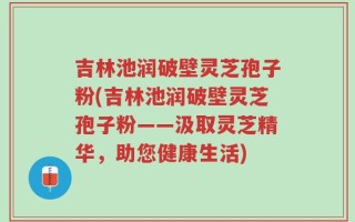 吉林池润破壁灵芝孢子粉(吉林池润破壁灵芝孢子粉——汲取灵芝精华，助您健康生活)