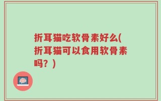 折耳猫吃软骨素好么(折耳猫可以食用软骨素吗？)