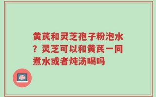 黄芪和灵芝孢子粉泡水？灵芝可以和黄芪一同煮水或者炖汤喝吗