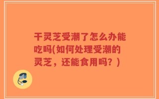 干灵芝受潮了怎么办能吃吗(如何处理受潮的灵芝，还能食用吗？)