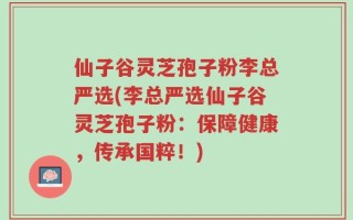 仙子谷灵芝孢子粉李总严选(李总严选仙子谷灵芝孢子粉：保障健康，传承国粹！)