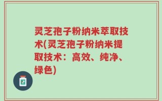 灵芝孢子粉纳米萃取技术(灵芝孢子粉纳米提取技术：高效、纯净、绿色)