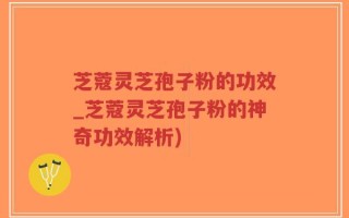 芝蔻灵芝孢子粉的功效_芝蔻灵芝孢子粉的神奇功效解析)