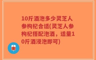 10斤酒泡多少灵芝人参枸杞合适(灵芝人参枸杞搭配泡酒，适量10斤酒浸泡即可)