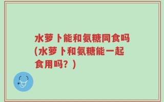 水萝卜能和氨糖同食吗(水萝卜和氨糖能一起食用吗？)