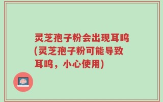 灵芝孢子粉会出现耳鸣(灵芝孢子粉可能导致耳鸣，小心使用)