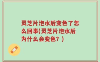 灵芝片泡水后变色了怎么回事(灵芝片泡水后为什么会变色？)