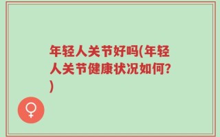 年轻人关节好吗(年轻人关节健康状况如何？)