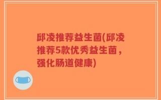 邱凌推荐益生菌(邱凌推荐5款优秀益生菌，强化肠道健康)
