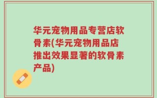 华元宠物用品专营店软骨素(华元宠物用品店推出效果显著的软骨素产品)