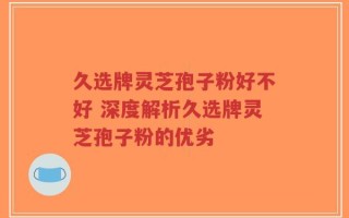 久选牌灵芝孢子粉好不好 深度解析久选牌灵芝孢子粉的优劣